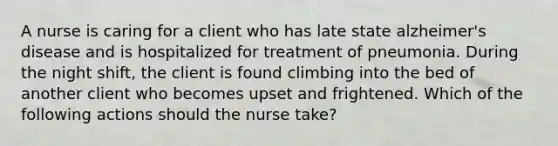 A nurse is caring for a client who has late state alzheimer's disease and is hospitalized for treatment of pneumonia. During the night shift, the client is found climbing into the bed of another client who becomes upset and frightened. Which of the following actions should the nurse take?