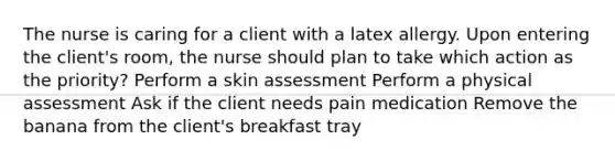 The nurse is caring for a client with a latex allergy. Upon entering the client's room, the nurse should plan to take which action as the priority? Perform a skin assessment Perform a physical assessment Ask if the client needs pain medication Remove the banana from the client's breakfast tray