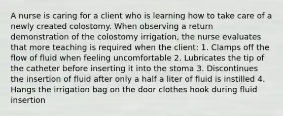 A nurse is caring for a client who is learning how to take care of a newly created colostomy. When observing a return demonstration of the colostomy irrigation, the nurse evaluates that more teaching is required when the client: 1. Clamps off the flow of fluid when feeling uncomfortable 2. Lubricates the tip of the catheter before inserting it into the stoma 3. Discontinues the insertion of fluid after only a half a liter of fluid is instilled 4. Hangs the irrigation bag on the door clothes hook during fluid insertion