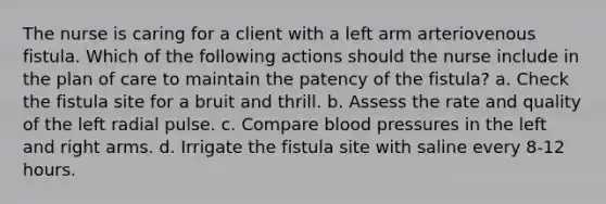 The nurse is caring for a client with a left arm arteriovenous fistula. Which of the following actions should the nurse include in the plan of care to maintain the patency of the fistula? a. Check the fistula site for a bruit and thrill. b. Assess the rate and quality of the left radial pulse. c. Compare blood pressures in the left and right arms. d. Irrigate the fistula site with saline every 8-12 hours.