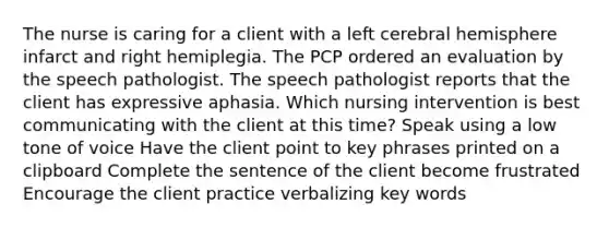 The nurse is caring for a client with a left cerebral hemisphere infarct and right hemiplegia. The PCP ordered an evaluation by the speech pathologist. The speech pathologist reports that the client has expressive aphasia. Which nursing intervention is best communicating with the client at this time? Speak using a low tone of voice Have the client point to key phrases printed on a clipboard Complete the sentence of the client become frustrated Encourage the client practice verbalizing key words