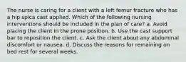 The nurse is caring for a client with a left femur fracture who has a hip spica cast applied. Which of the following nursing interventions should be included in the plan of care? a. Avoid placing the client in the prone position. b. Use the cast support bar to reposition the client. c. Ask the client about any abdominal discomfort or nausea. d. Discuss the reasons for remaining on bed rest for several weeks.