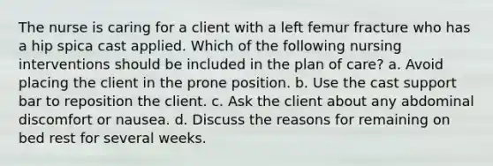 The nurse is caring for a client with a left femur fracture who has a hip spica cast applied. Which of the following nursing interventions should be included in the plan of care? a. Avoid placing the client in the prone position. b. Use the cast support bar to reposition the client. c. Ask the client about any abdominal discomfort or nausea. d. Discuss the reasons for remaining on bed rest for several weeks.