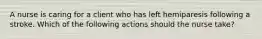 A nurse is caring for a client who has left hemiparesis following a stroke. Which of the following actions should the nurse take?