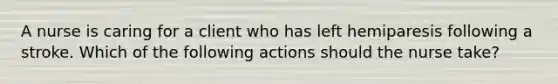 A nurse is caring for a client who has left hemiparesis following a stroke. Which of the following actions should the nurse take?
