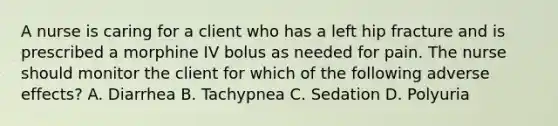 A nurse is caring for a client who has a left hip fracture and is prescribed a morphine IV bolus as needed for pain. The nurse should monitor the client for which of the following adverse effects? A. Diarrhea B. Tachypnea C. Sedation D. Polyuria