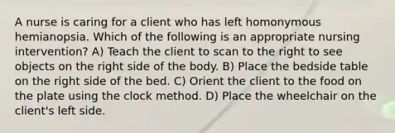 A nurse is caring for a client who has left homonymous hemianopsia. Which of the following is an appropriate nursing intervention? A) Teach the client to scan to the right to see objects on the right side of the body. B) Place the bedside table on the right side of the bed. C) Orient the client to the food on the plate using the clock method. D) Place the wheelchair on the client's left side.