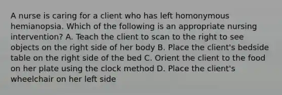 A nurse is caring for a client who has left homonymous hemianopsia. Which of the following is an appropriate nursing intervention? A. Teach the client to scan to the right to see objects on the right side of her body B. Place the client's bedside table on the right side of the bed C. Orient the client to the food on her plate using the clock method D. Place the client's wheelchair on her left side