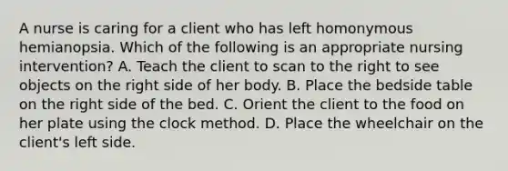 A nurse is caring for a client who has left homonymous hemianopsia. Which of the following is an appropriate nursing intervention? A. Teach the client to scan to the right to see objects on the right side of her body. B. Place the bedside table on the right side of the bed. C. Orient the client to the food on her plate using the clock method. D. Place the wheelchair on the client's left side.