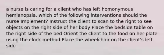 a nurse is caring for a client who has left homonymous hemianopsia. which of the following interventions should the nurse Implement? Instruct the client to scan to the right to see objects on the right side of her body Place the bedside table on the right side of the bed Orient the client to the food on her plate using the clock method Place the wheelchair on the client's left side