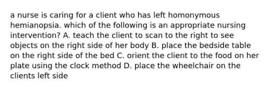 a nurse is caring for a client who has left homonymous hemianopsia. which of the following is an appropriate nursing intervention? A. teach the client to scan to the right to see objects on the right side of her body B. place the bedside table on the right side of the bed C. orient the client to the food on her plate using the clock method D. place the wheelchair on the clients left side