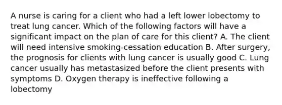 A nurse is caring for a client who had a left lower lobectomy to treat lung cancer. Which of the following factors will have a significant impact on the plan of care for this client? A. The client will need intensive smoking-cessation education B. After surgery, the prognosis for clients with lung cancer is usually good C. Lung cancer usually has metastasized before the client presents with symptoms D. Oxygen therapy is ineffective following a lobectomy