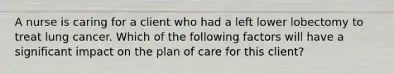 A nurse is caring for a client who had a left lower lobectomy to treat lung cancer. Which of the following factors will have a significant impact on the plan of care for this client?