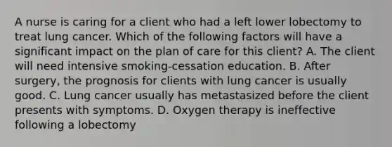 A nurse is caring for a client who had a left lower lobectomy to treat lung cancer. Which of the following factors will have a significant impact on the plan of care for this client? A. The client will need intensive smoking-cessation education. B. After surgery, the prognosis for clients with lung cancer is usually good. C. Lung cancer usually has metastasized before the client presents with symptoms. D. Oxygen therapy is ineffective following a lobectomy