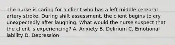 The nurse is caring for a client who has a left middle cerebral artery stroke. During shift assessment, the client begins to cry unexpectedly after laughing. What would the nurse suspect that the client is experiencing? A. Anxiety B. Delirium C. Emotional lability D. Depression