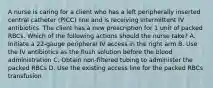 A nurse is caring for a client who has a left peripherally inserted central catheter (PICC) line and is receiving intermittent IV antibiotics. The client has a new prescription for 1 unit of packed RBCs. Which of the following actions should the nurse take? A. Initiate a 22-gauge peripheral IV access in the right arm B. Use the IV antibiotics as the flush solution before the blood administration C. Obtain non-filtered tubing to administer the packed RBCs D. Use the existing access line for the packed RBCs transfusion