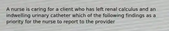 A nurse is caring for a client who has left renal calculus and an indwelling urinary catheter which of the following findings as a priority for the nurse to report to the provider