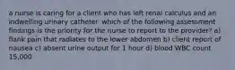 a nurse is caring for a client who has left renal calculus and an indwelling urinary catheter. which of the following assessment findings is the priority for the nurse to report to the provider? a) flank pain that radiates to the lower abdomen b) client report of nausea c) absent urine output for 1 hour d) blood WBC count 15,000