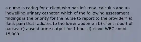 a nurse is caring for a client who has left renal calculus and an indwelling urinary catheter. which of the following assessment findings is the priority for the nurse to report to the provider? a) flank pain that radiates to the lower abdomen b) client report of nausea c) absent urine output for 1 hour d) blood WBC count 15,000