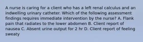 A nurse is caring for a client who has a left renal calculus and an indwelling urinary catheter. Which of the following assessment findings requires immediate intervention by the nurse? A. Flank pain that radiates to the lower abdomen B. Client report of nausea C. Absent urine output for 2 hr D. Client report of feeling sweaty