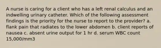 A nurse is caring for a client who has a left renal calculus and an indwelling urinary catheter. Which of the following assessment findings is the priority for the nurse to report to the provider? a. flank pain that radiates to the lower abdomen b. client reports of nausea c. absent urine output for 1 hr d. serum WBC count 15,000/mm3