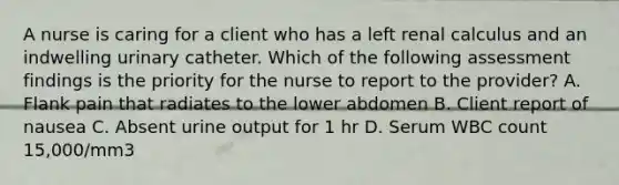 A nurse is caring for a client who has a left renal calculus and an indwelling urinary catheter. Which of the following assessment findings is the priority for the nurse to report to the provider? A. Flank pain that radiates to the lower abdomen B. Client report of nausea C. Absent urine output for 1 hr D. Serum WBC count 15,000/mm3