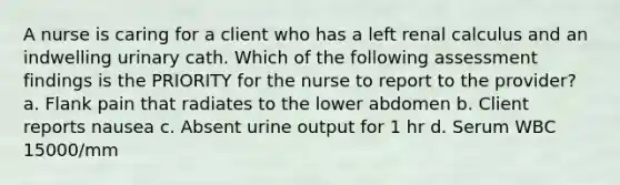 A nurse is caring for a client who has a left renal calculus and an indwelling urinary cath. Which of the following assessment findings is the PRIORITY for the nurse to report to the provider? a. Flank pain that radiates to the lower abdomen b. Client reports nausea c. Absent urine output for 1 hr d. Serum WBC 15000/mm