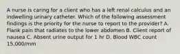 A nurse is caring for a client who has a left renal calculus and an indwelling urinary catheter. Which of the following assessment findings is the priority for the nurse to report to the provider? A. Flank pain that radiates to the lower abdomen B. Client report of nausea C. Absent urine output for 1 hr D. Blood WBC count 15,000/mm