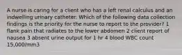 A nurse is caring for a client who has a left renal calculus and an indwelling urinary catheter. Which of the following data collection findings is the priority for the nurse to report to the provider? 1 flank pain that radiates to the lower abdomen 2 client report of nausea 3 absent urine output for 1 hr 4 blood WBC count 15,000/mm3