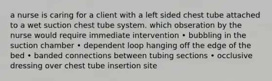 a nurse is caring for a client with a left sided chest tube attached to a wet suction chest tube system. which obseration by the nurse would require immediate intervention • bubbling in the suction chamber • dependent loop hanging off the edge of the bed • banded connections between tubing sections • occlusive dressing over chest tube insertion site