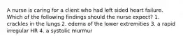 A nurse is caring for a client who had left sided heart failure. Which of the following findings should the nurse expect? 1. crackles in the lungs 2. edema of the lower extremities 3. a rapid irregular HR 4. a systolic murmur
