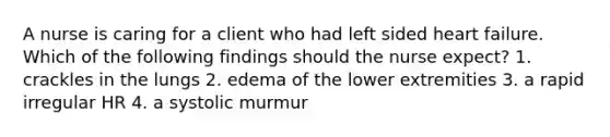 A nurse is caring for a client who had left sided heart failure. Which of the following findings should the nurse expect? 1. crackles in the lungs 2. edema of the lower extremities 3. a rapid irregular HR 4. a systolic murmur