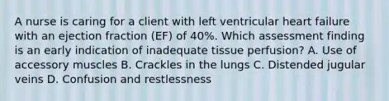 A nurse is caring for a client with left ventricular heart failure with an ejection fraction (EF) of 40%. Which assessment finding is an early indication of inadequate tissue perfusion? A. Use of accessory muscles B. Crackles in the lungs C. Distended jugular veins D. Confusion and restlessness