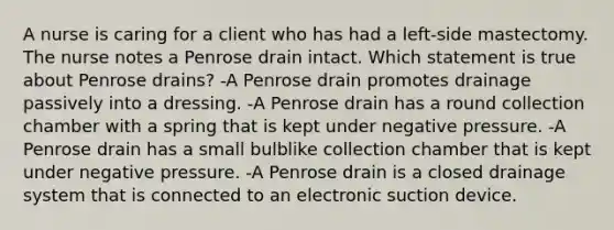 A nurse is caring for a client who has had a left-side mastectomy. The nurse notes a Penrose drain intact. Which statement is true about Penrose drains? -A Penrose drain promotes drainage passively into a dressing. -A Penrose drain has a round collection chamber with a spring that is kept under negative pressure. -A Penrose drain has a small bulblike collection chamber that is kept under negative pressure. -A Penrose drain is a closed drainage system that is connected to an electronic suction device.