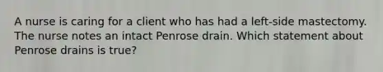 A nurse is caring for a client who has had a left-side mastectomy. The nurse notes an intact Penrose drain. Which statement about Penrose drains is true?