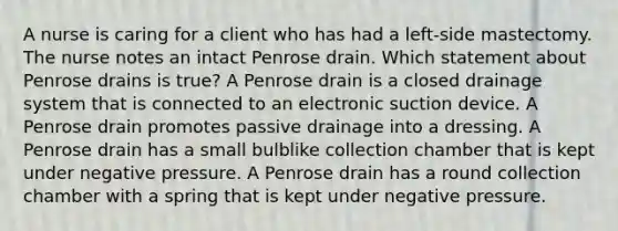 A nurse is caring for a client who has had a left-side mastectomy. The nurse notes an intact Penrose drain. Which statement about Penrose drains is true? A Penrose drain is a closed drainage system that is connected to an electronic suction device. A Penrose drain promotes passive drainage into a dressing. A Penrose drain has a small bulblike collection chamber that is kept under negative pressure. A Penrose drain has a round collection chamber with a spring that is kept under negative pressure.