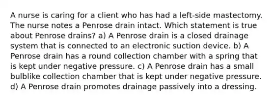 A nurse is caring for a client who has had a left-side mastectomy. The nurse notes a Penrose drain intact. Which statement is true about Penrose drains? a) A Penrose drain is a closed drainage system that is connected to an electronic suction device. b) A Penrose drain has a round collection chamber with a spring that is kept under negative pressure. c) A Penrose drain has a small bulblike collection chamber that is kept under negative pressure. d) A Penrose drain promotes drainage passively into a dressing.