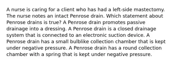 A nurse is caring for a client who has had a left-side mastectomy. The nurse notes an intact Penrose drain. Which statement about Penrose drains is true? A Penrose drain promotes passive drainage into a dressing. A Penrose drain is a closed drainage system that is connected to an electronic suction device. A Penrose drain has a small bulblike collection chamber that is kept under negative pressure. A Penrose drain has a round collection chamber with a spring that is kept under negative pressure.