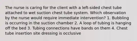 The nurse is caring for the client with a left-sided chest tube attached to wet suction chest tube system. Which observation by the nurse would require immediate intervention? 1. Bubbling is occurring in the suction chamber 2. A loop of tubing is hanging off the bed 3. Tubing connections have bands on them 4. Chest tube insertion site dressing is occlusive