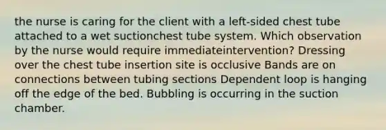 the nurse is caring for the client with a left-sided chest tube attached to a wet suctionchest tube system. Which observation by the nurse would require immediateintervention? Dressing over the chest tube insertion site is occlusive Bands are on connections between tubing sections Dependent loop is hanging off the edge of the bed. Bubbling is occurring in the suction chamber.