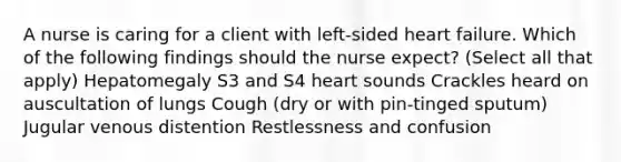 A nurse is caring for a client with left-sided heart failure. Which of the following findings should the nurse expect? (Select all that apply) Hepatomegaly S3 and S4 heart sounds Crackles heard on auscultation of lungs Cough (dry or with pin-tinged sputum) Jugular venous distention Restlessness and confusion