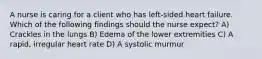 A nurse is caring for a client who has left-sided heart failure. Which of the following findings should the nurse expect? A) Crackles in the lungs B) Edema of the lower extremities C) A rapid, irregular heart rate D) A systolic murmur