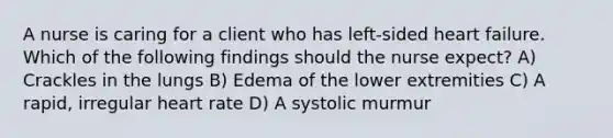 A nurse is caring for a client who has left-sided heart failure. Which of the following findings should the nurse expect? A) Crackles in the lungs B) Edema of the lower extremities C) A rapid, irregular heart rate D) A systolic murmur