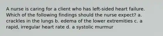 A nurse is caring for a client who has left-sided heart failure. Which of the following findings should the nurse expect? a. crackles in the lungs b. edema of the lower extremities c. a rapid, irregular heart rate d. a systolic murmur