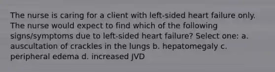 The nurse is caring for a client with left-sided heart failure only. The nurse would expect to find which of the following signs/symptoms due to left-sided heart failure? Select one: a. auscultation of crackles in the lungs b. hepatomegaly c. peripheral edema d. increased JVD