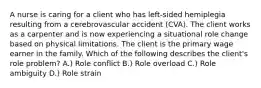 A nurse is caring for a client who has left-sided hemiplegia resulting from a cerebrovascular accident (CVA). The client works as a carpenter and is now experiencing a situational role change based on physical limitations. The client is the primary wage earner in the family. Which of the following describes the client's role problem? A.) Role conflict B.) Role overload C.) Role ambiguity D.) Role strain