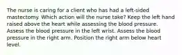 The nurse is caring for a client who has had a left-sided mastectomy. Which action will the nurse take? Keep the left hand raised above the heart while assessing the blood pressure. Assess the blood pressure in the left wrist. Assess the blood pressure in the right arm. Position the right arm below heart level.