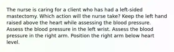 The nurse is caring for a client who has had a left-sided mastectomy. Which action will the nurse take? Keep the left hand raised above the heart while assessing the blood pressure. Assess the blood pressure in the left wrist. Assess the blood pressure in the right arm. Position the right arm below heart level.