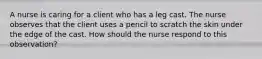 A nurse is caring for a client who has a leg cast. The nurse observes that the client uses a pencil to scratch the skin under the edge of the cast. How should the nurse respond to this observation?