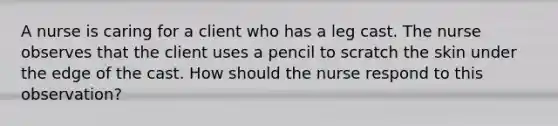 A nurse is caring for a client who has a leg cast. The nurse observes that the client uses a pencil to scratch the skin under the edge of the cast. How should the nurse respond to this observation?